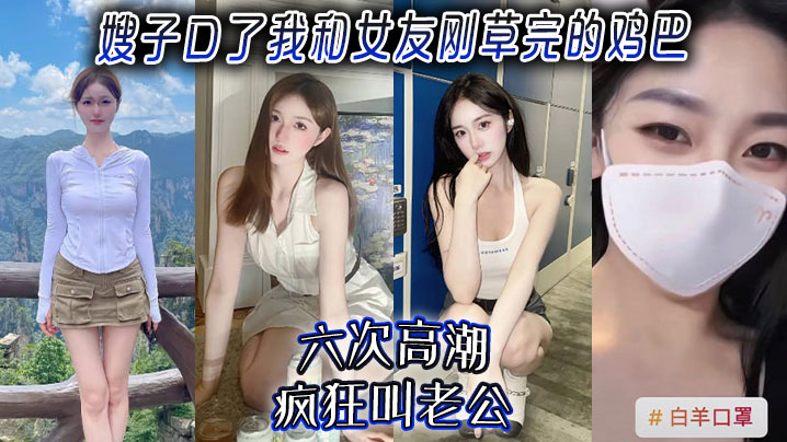 【嫂子乱伦】嫂子口了我和女友刚草完的鸡吧，六次高潮，疯狂叫老公！